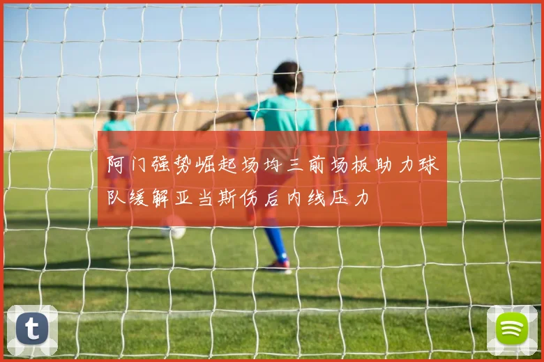 阿门强势崛起场均三前场板助力球队缓解亚当斯伤后内线压力