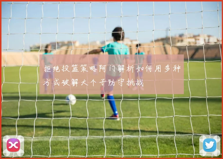 拒绝投篮策略阿门解析如何用多种方式破解大个子防守挑战