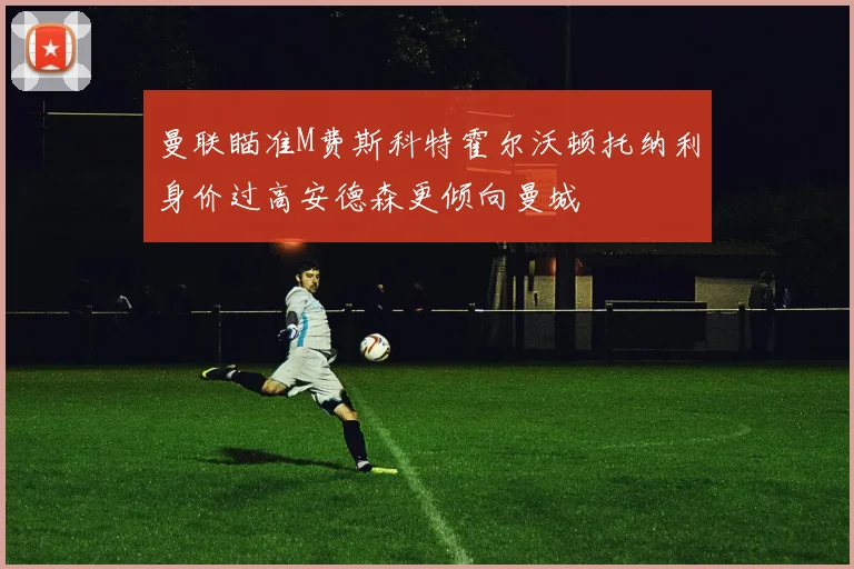 曼联瞄准M费斯科特霍尔沃顿托纳利身价过高安德森更倾向曼城