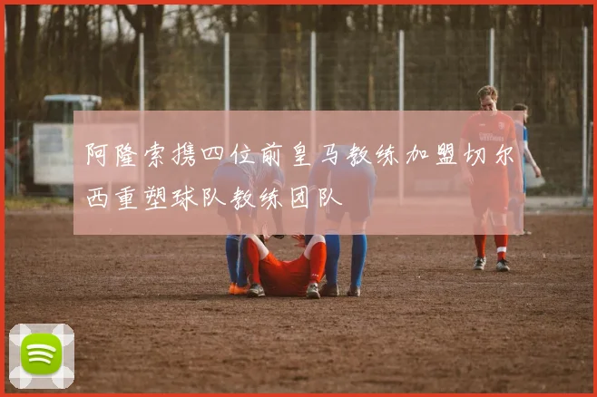 阿隆索携四位前皇马教练加盟切尔西重塑球队教练团队