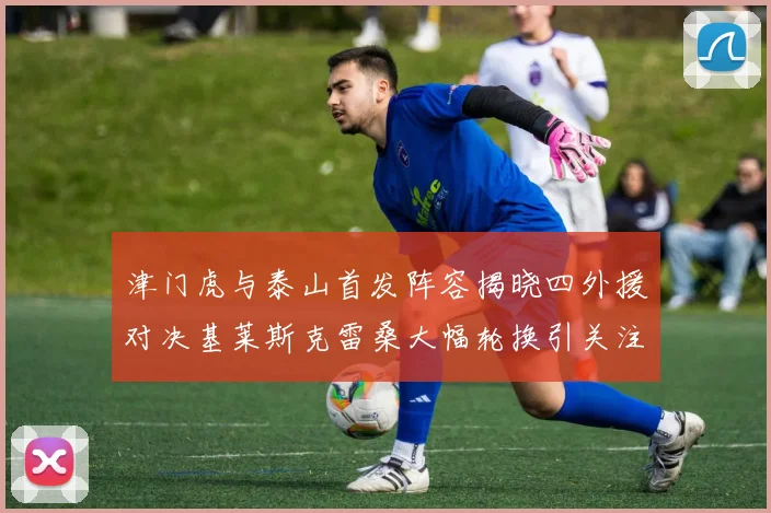 津门虎与泰山首发阵容揭晓四外援对决基莱斯克雷桑大幅轮换引关注