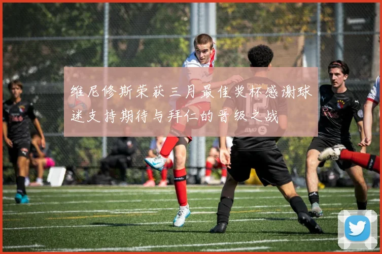 维尼修斯荣获三月最佳奖杯感谢球迷支持期待与拜仁的晋级之战