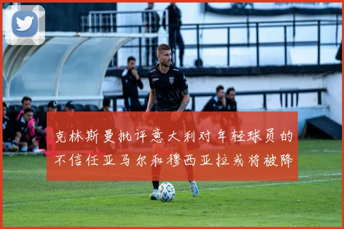 克林斯曼批评意大利对年轻球员的不信任亚马尔和穆西亚拉或将被降级至意乙
