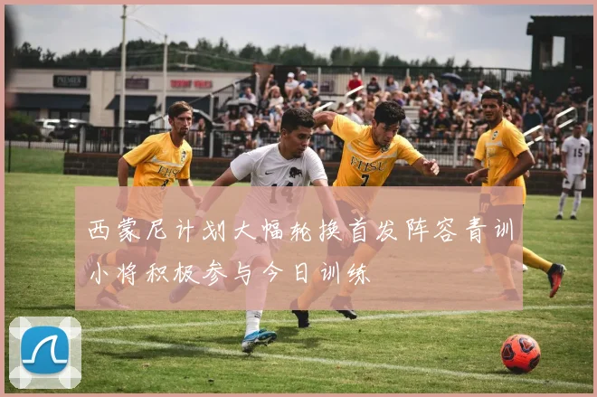 西蒙尼计划大幅轮换首发阵容青训小将积极参与今日训练