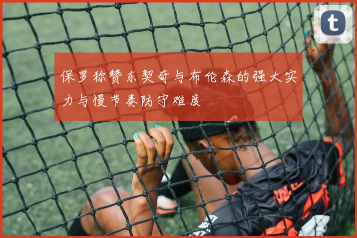 保罗称赞东契奇与布伦森的强大实力与慢节奏防守难度