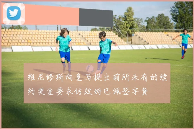 维尼修斯向皇马提出前所未有的续约奖金要求仿效姆巴佩签字费