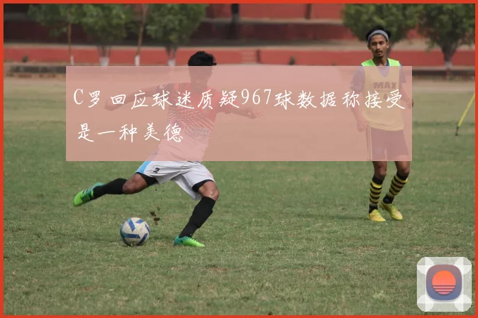 C罗回应球迷质疑967球数据称接受是一种美德