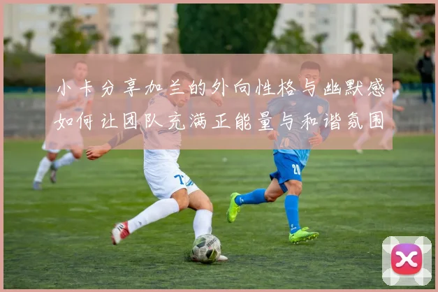 小卡分享加兰的外向性格与幽默感如何让团队充满正能量与和谐氛围