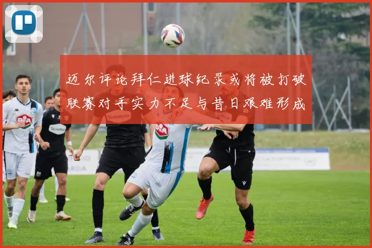 迈尔评论拜仁进球纪录或将被打破联赛对手实力不足与昔日艰难形成鲜明对比