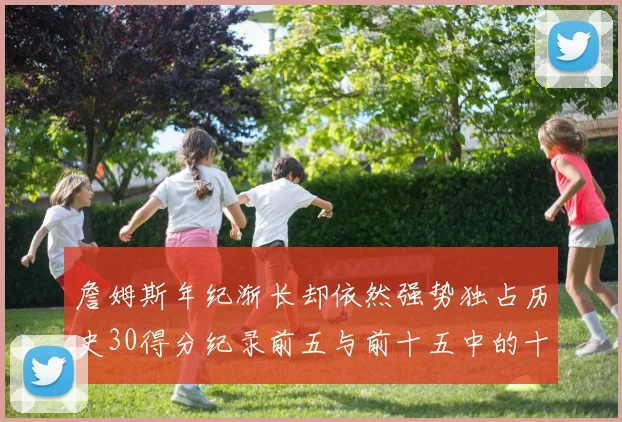 詹姆斯年纪渐长却依然强势独占历史30得分纪录前五与前十五中的十三席