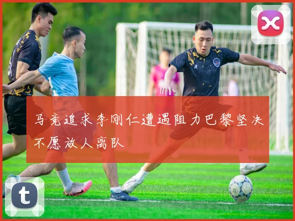 马竞追求李刚仁遭遇阻力巴黎坚决不愿放人离队