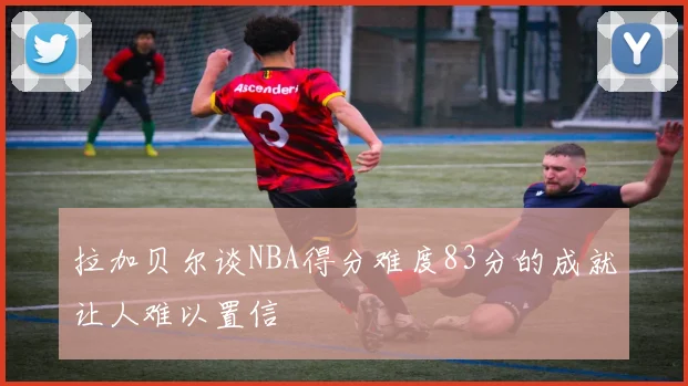 拉加贝尔谈NBA得分难度83分的成就让人难以置信