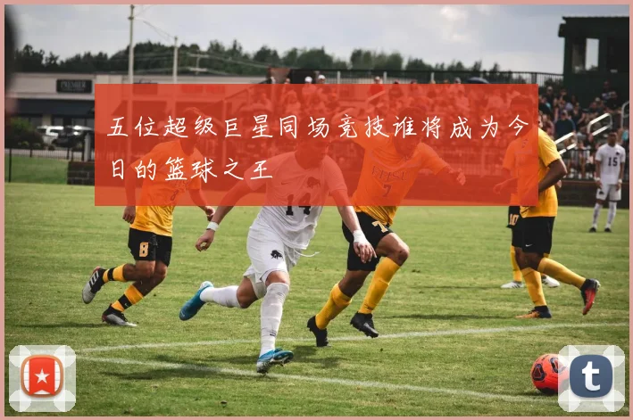 五位超级巨星同场竞技谁将成为今日的篮球之王
