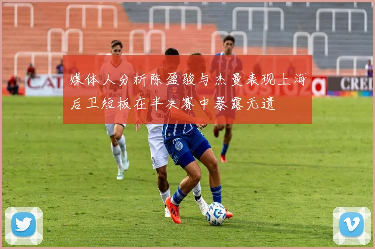 媒体人分析陈盈骏与杰曼表现上海后卫短板在半决赛中暴露无遗
