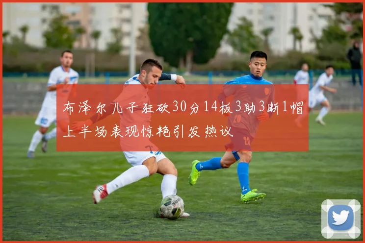 布泽尔儿子狂砍30分14板3助3断1帽上半场表现惊艳引发热议