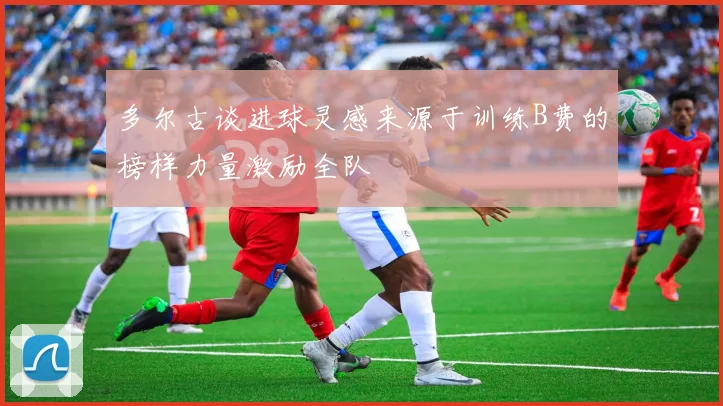 多尔古谈进球灵感来源于训练B费的榜样力量激励全队