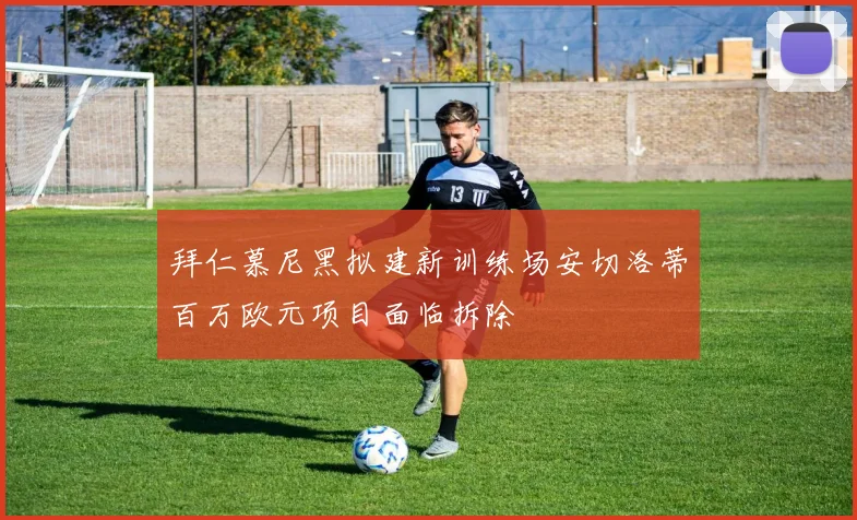 拜仁慕尼黑拟建新训练场安切洛蒂百万欧元项目面临拆除