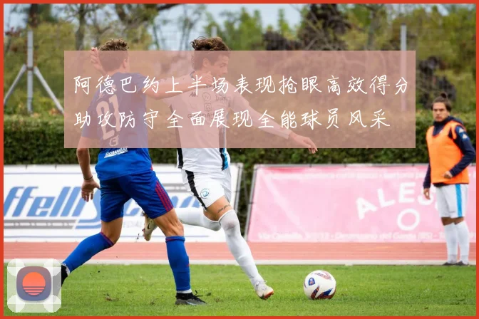 阿德巴约上半场表现抢眼高效得分助攻防守全面展现全能球员风采