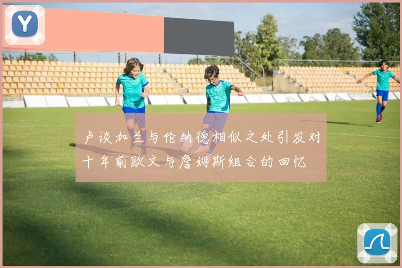 卢谈加兰与伦纳德相似之处引发对十年前欧文与詹姆斯组合的回忆