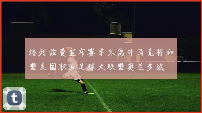 格列兹曼宣布赛季末离开马竞将加盟美国职业足球大联盟奥兰多城